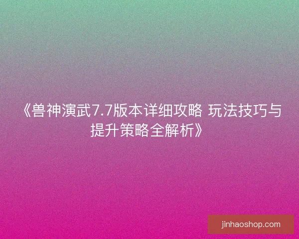 《兽神演武7.7版本详细攻略 玩法技巧与提升策略全解析》