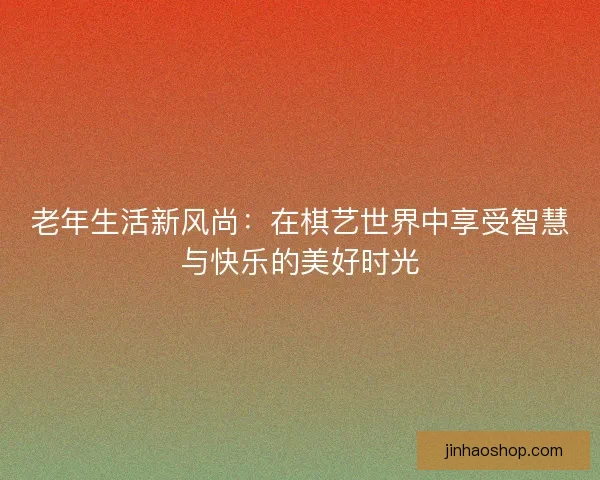 老年生活新风尚：在棋艺世界中享受智慧与快乐的美好时光