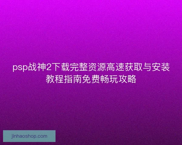 psp战神2下载完整资源高速获取与安装教程指南免费畅玩攻略
