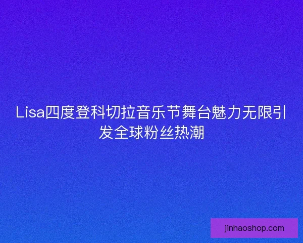 Lisa四度登科切拉音乐节舞台魅力无限引发全球粉丝热潮