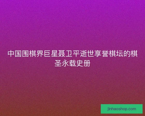 中国围棋界巨星聂卫平逝世享誉棋坛的棋圣永载史册