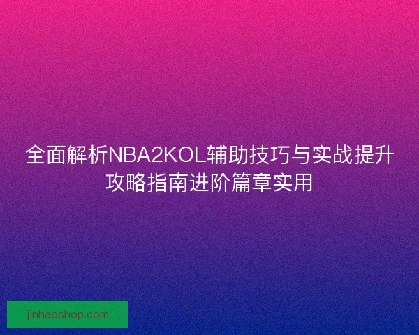 全面解析NBA2KOL辅助技巧与实战提升攻略指南进阶篇章实用