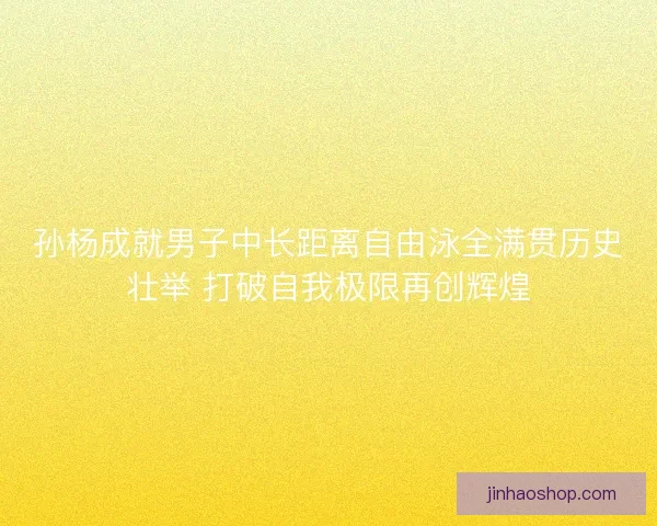 孙杨成就男子中长距离自由泳全满贯历史壮举 打破自我极限再创辉煌