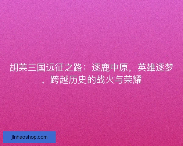 胡莱三国远征之路：逐鹿中原，英雄逐梦，跨越历史的战火与荣耀