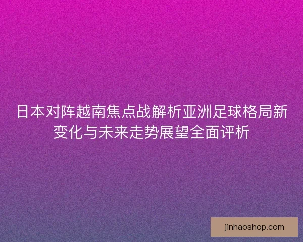 日本对阵越南焦点战解析亚洲足球格局新变化与未来走势展望全面评析