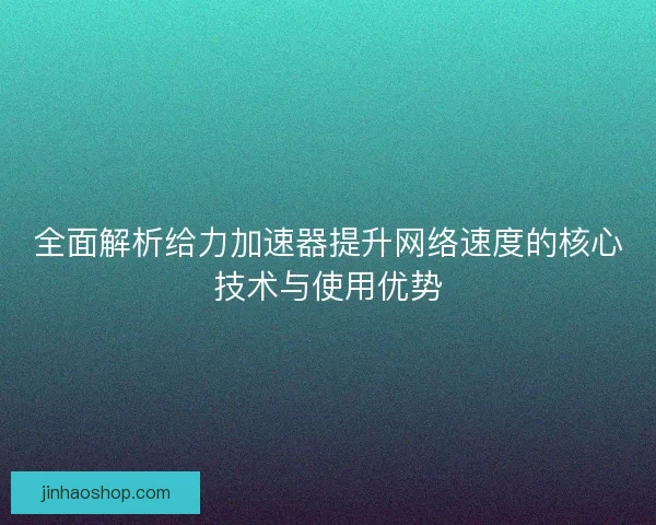 全面解析给力加速器提升网络速度的核心技术与使用优势