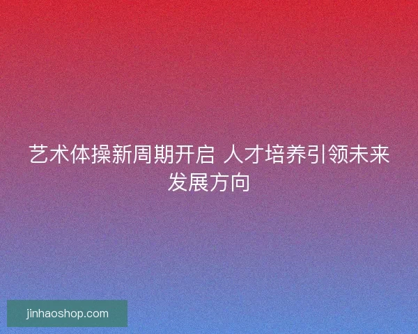 艺术体操新周期开启 人才培养引领未来发展方向