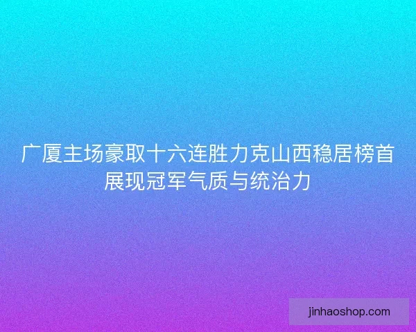 广厦主场豪取十六连胜力克山西稳居榜首展现冠军气质与统治力
