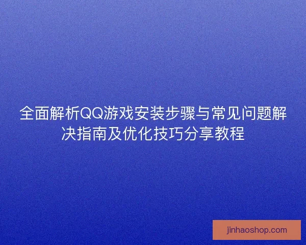 全面解析QQ游戏安装步骤与常见问题解决指南及优化技巧分享教程