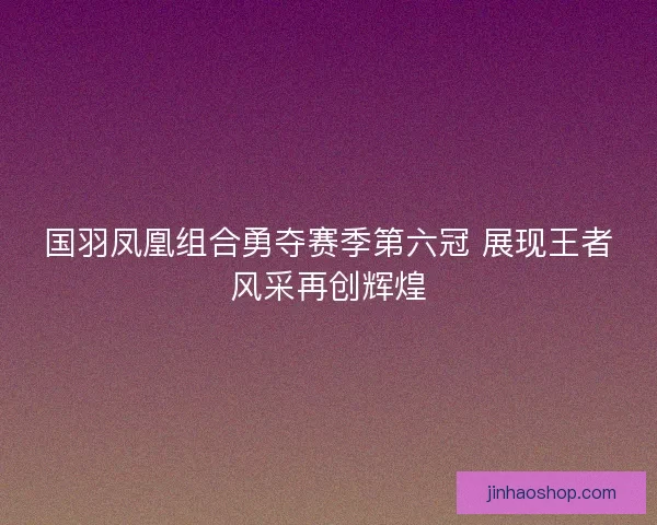 国羽凤凰组合勇夺赛季第六冠 展现王者风采再创辉煌